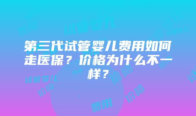 第三代试管婴儿费用如何走医保？价格为什么不一样？