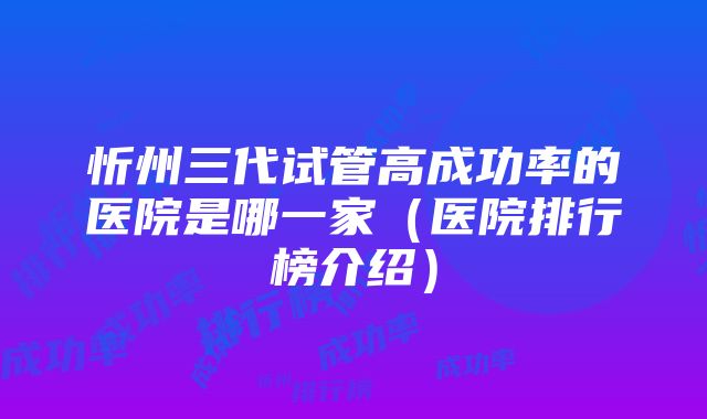 忻州三代试管高成功率的医院是哪一家（医院排行榜介绍）