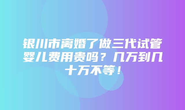 银川市离婚了做三代试管婴儿费用贵吗？几万到几十万不等！