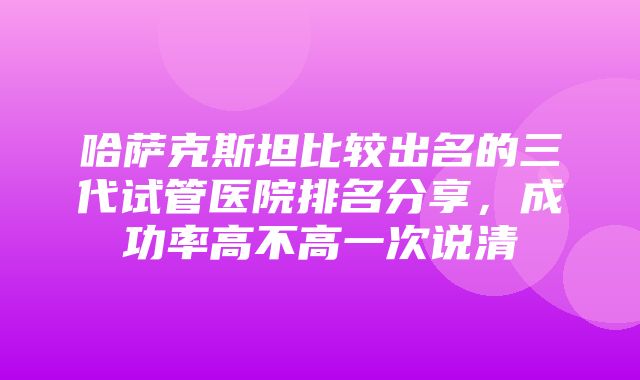 哈萨克斯坦比较出名的三代试管医院排名分享，成功率高不高一次说清