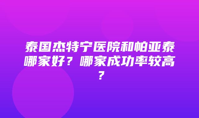 泰国杰特宁医院和帕亚泰哪家好？哪家成功率较高？