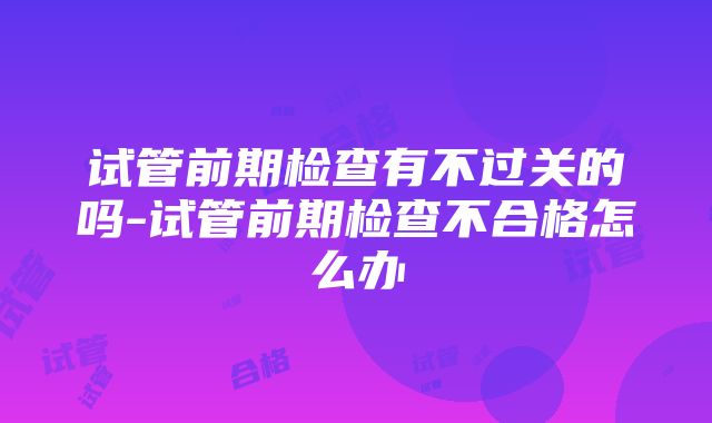 试管前期检查有不过关的吗-试管前期检查不合格怎么办