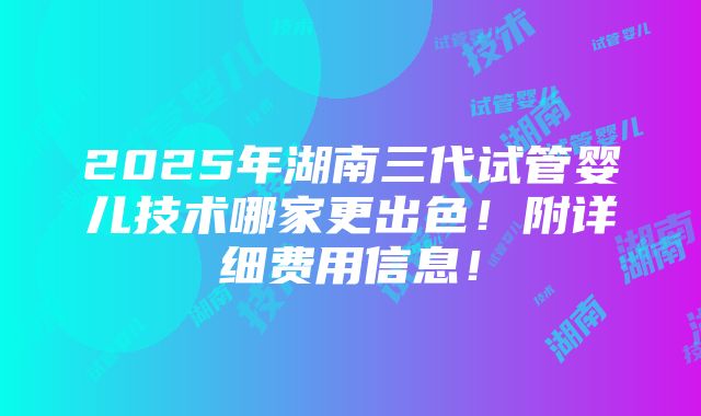 2025年湖南三代试管婴儿技术哪家更出色！附详细费用信息！