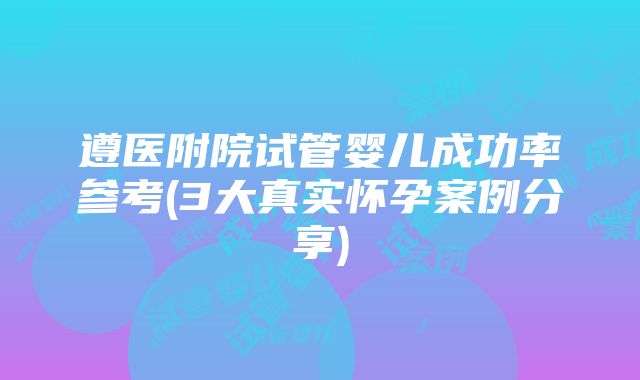 遵医附院试管婴儿成功率参考(3大真实怀孕案例分享)