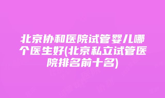 北京协和医院试管婴儿哪个医生好(北京私立试管医院排名前十名)