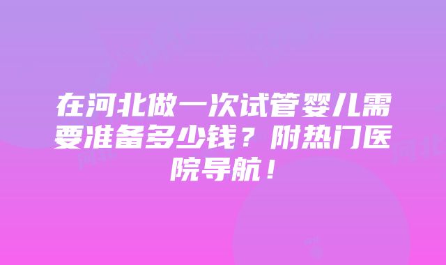 在河北做一次试管婴儿需要准备多少钱？附热门医院导航！