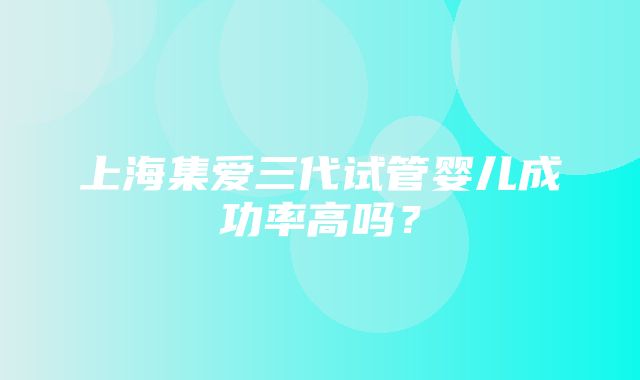 上海集爱三代试管婴儿成功率高吗？