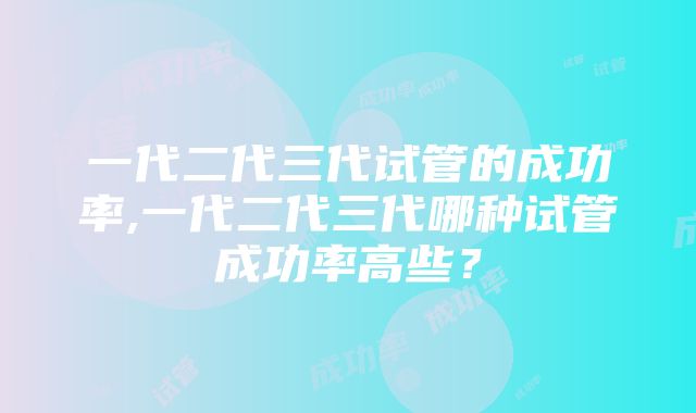 一代二代三代试管的成功率,一代二代三代哪种试管成功率高些？