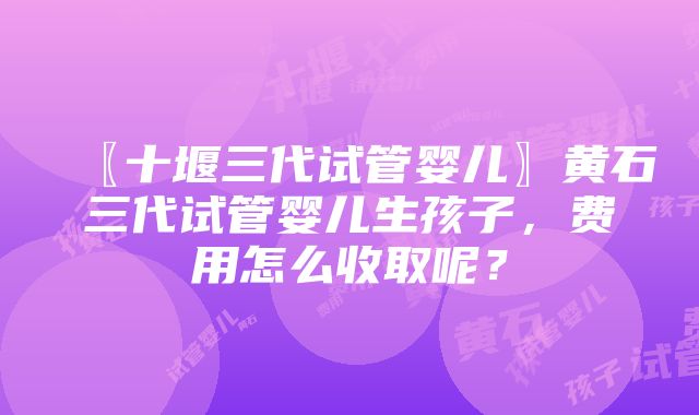 〖十堰三代试管婴儿〗黄石三代试管婴儿生孩子，费用怎么收取呢？