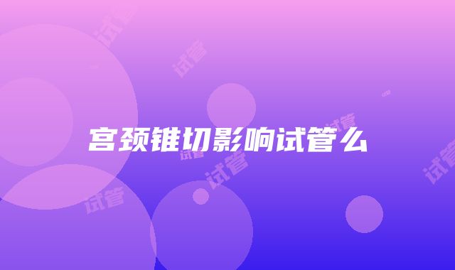 宫颈锥切影响试管么