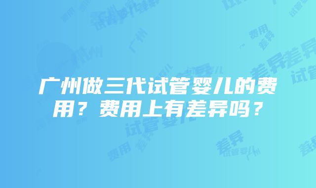 广州做三代试管婴儿的费用？费用上有差异吗？