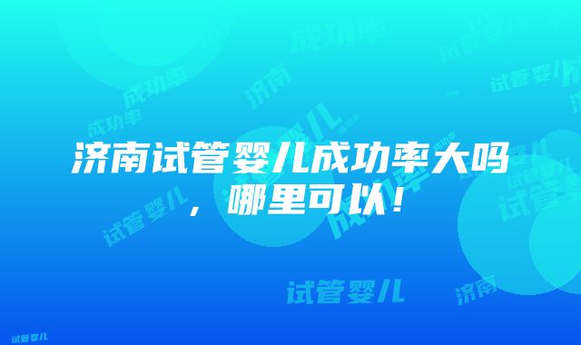 济南试管婴儿成功率大吗，哪里可以！