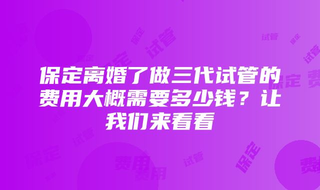 保定离婚了做三代试管的费用大概需要多少钱？让我们来看看