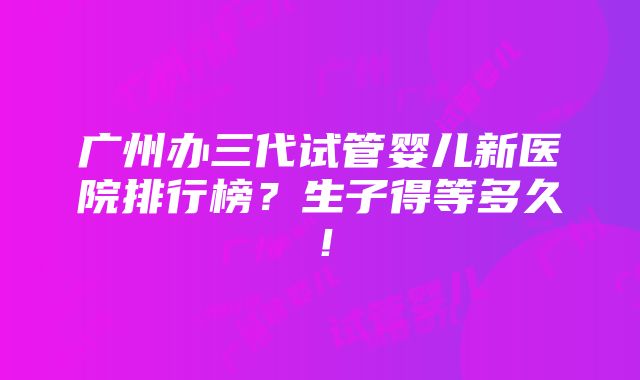 广州办三代试管婴儿新医院排行榜？生子得等多久！