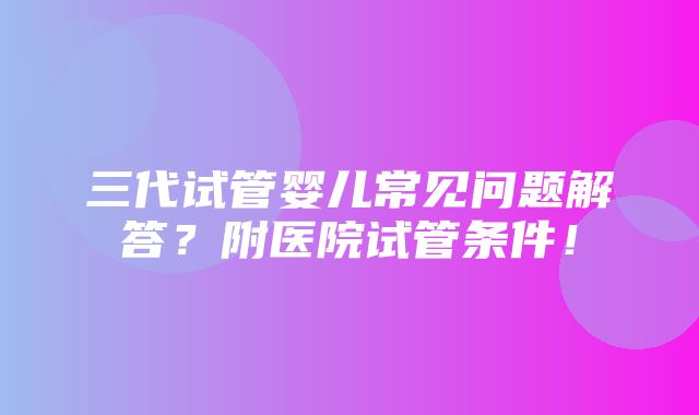 三代试管婴儿常见问题解答？附医院试管条件！