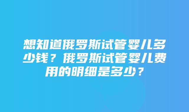 想知道俄罗斯试管婴儿多少钱？俄罗斯试管婴儿费用的明细是多少？