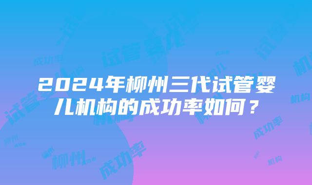 2024年柳州三代试管婴儿机构的成功率如何？