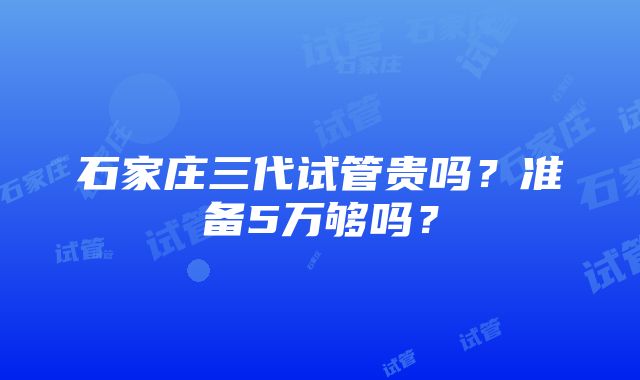 石家庄三代试管贵吗？准备5万够吗？