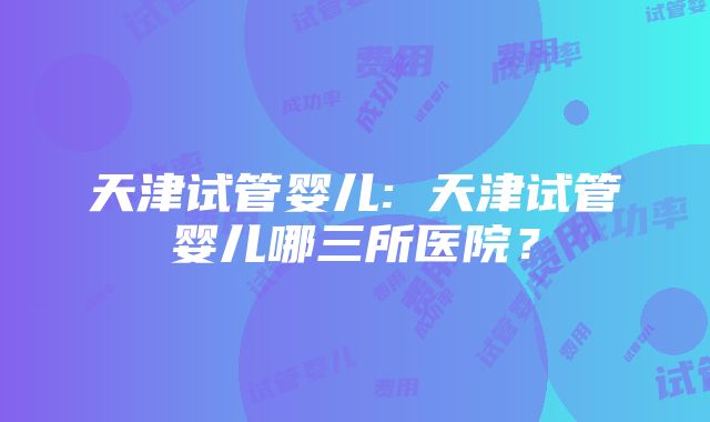 天津试管婴儿: 天津试管婴儿哪三所医院？