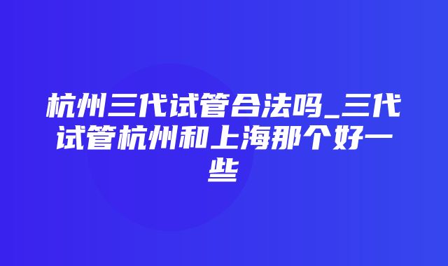 杭州三代试管合法吗_三代试管杭州和上海那个好一些