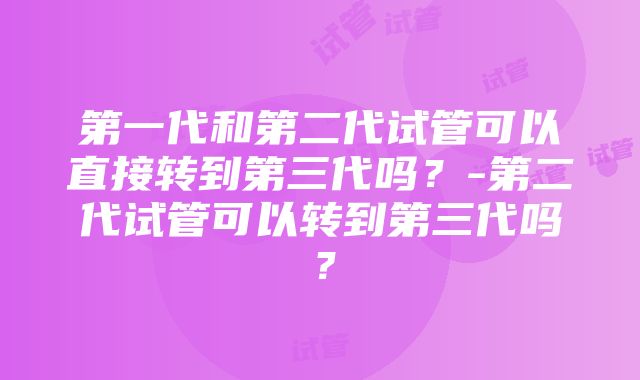 第一代和第二代试管可以直接转到第三代吗？-第二代试管可以转到第三代吗？