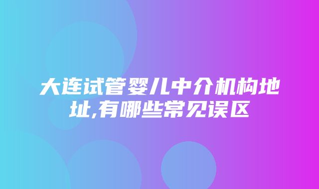 大连试管婴儿中介机构地址,有哪些常见误区