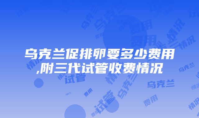 乌克兰促排卵要多少费用,附三代试管收费情况