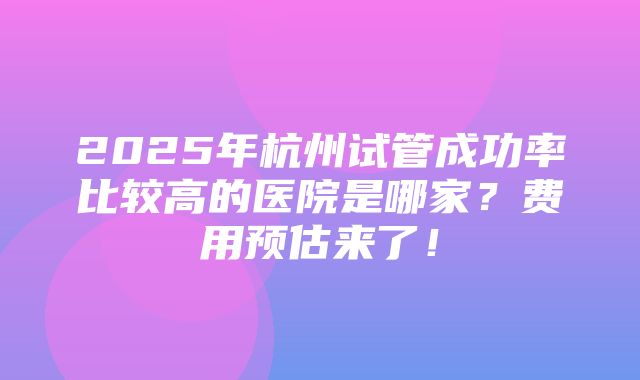 2025年杭州试管成功率比较高的医院是哪家？费用预估来了！