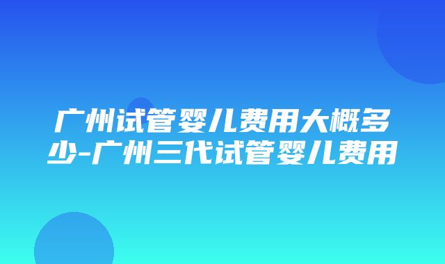 广州试管婴儿费用大概多少-广州三代试管婴儿费用