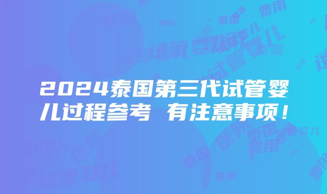 2024泰国第三代试管婴儿过程参考 有注意事项！