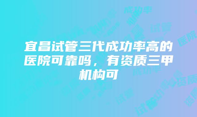 宜昌试管三代成功率高的医院可靠吗，有资质三甲机构可