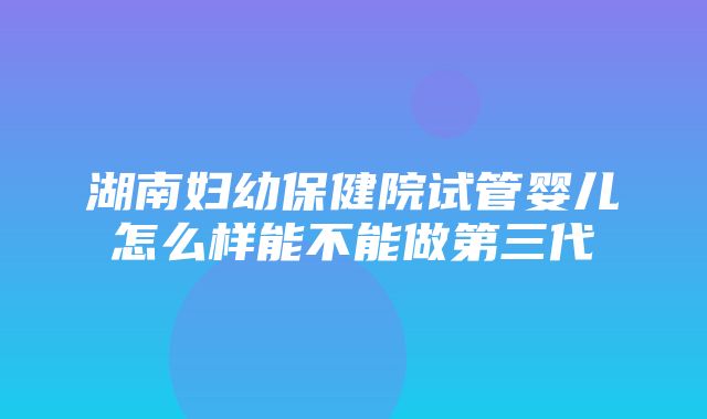 湖南妇幼保健院试管婴儿怎么样能不能做第三代