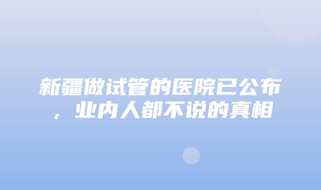 新疆做试管的医院已公布，业内人都不说的真相