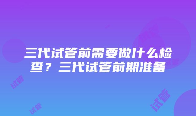 三代试管前需要做什么检查？三代试管前期准备