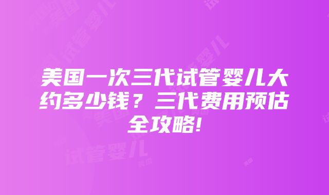 美国一次三代试管婴儿大约多少钱？三代费用预估全攻略!