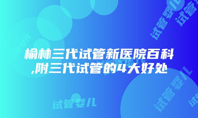 榆林三代试管新医院百科,附三代试管的4大好处