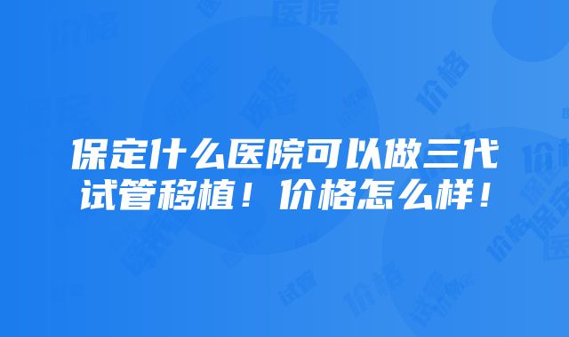 保定什么医院可以做三代试管移植！价格怎么样！