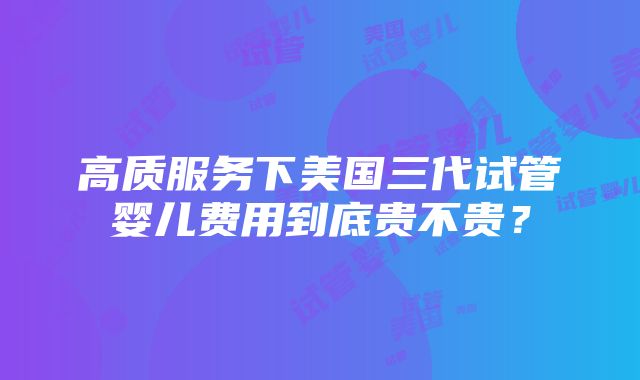 高质服务下美国三代试管婴儿费用到底贵不贵？