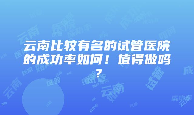 云南比较有名的试管医院的成功率如何！值得做吗？