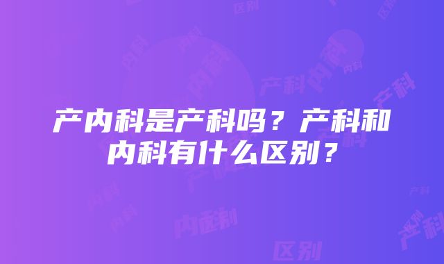 产内科是产科吗？产科和内科有什么区别？