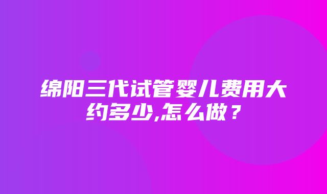 绵阳三代试管婴儿费用大约多少,怎么做？