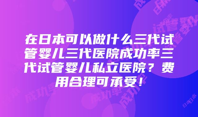 在日本可以做什么三代试管婴儿三代医院成功率三代试管婴儿私立医院？费用合理可承受！