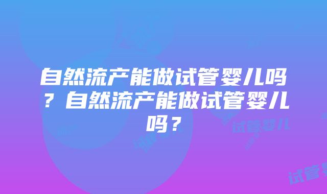 自然流产能做试管婴儿吗？自然流产能做试管婴儿吗？