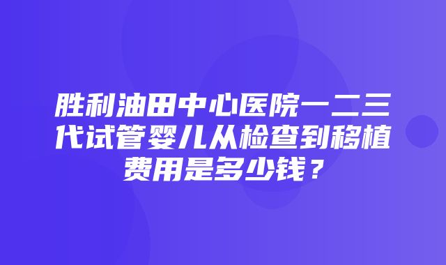 胜利油田中心医院一二三代试管婴儿从检查到移植费用是多少钱？