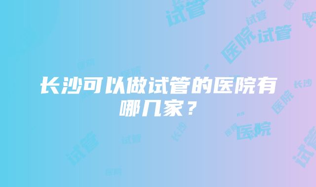 长沙可以做试管的医院有哪几家？