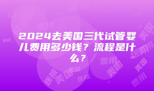 2024去美国三代试管婴儿费用多少钱？流程是什么？