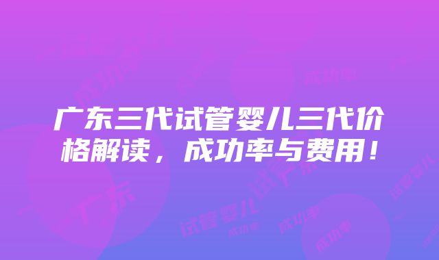 广东三代试管婴儿三代价格解读，成功率与费用！