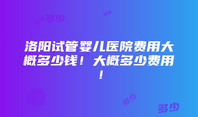 洛阳试管婴儿医院费用大概多少钱！大概多少费用！