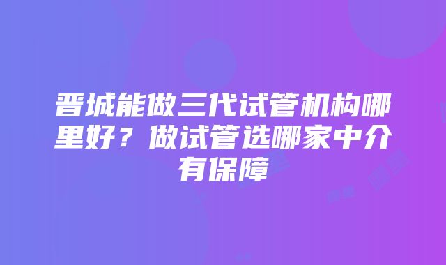 晋城能做三代试管机构哪里好？做试管选哪家中介有保障