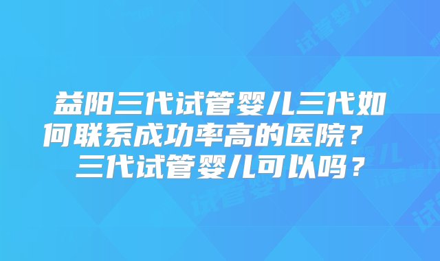 益阳三代试管婴儿三代如何联系成功率高的医院？ 三代试管婴儿可以吗？